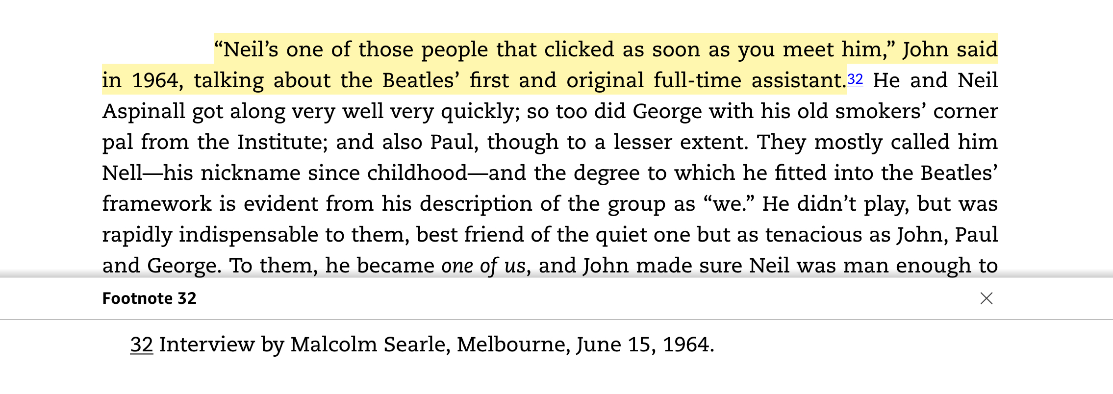Lewisohn, Tune In, full paragraph surrounding citation 20-32. "Neil's one of those people that clicked as soon as you meet him," John said in 1964,
talking about the Beatles' first and original full-time assistant. (32) He and Neil Aspinall got along very well very quickly; so too did George with his old smokers' corner pal from the Institute; and also Paul, though to a lesser extent. They mostly called him Nell-his nickname since childhood-and the degree to which he fitted into the Beatles' framework is evident from his description of the group as "we." He didn't play, but was rapidly indispensable to them, best friend of the quiet one but as tenacious as John, Paul and George. To them, he became one of us, and John made sure Neil was man enough to stand up to him. He wasn't just their driver and he wasn't only their roadie, he was their mate and their protector. They shared plenty of characteristics-they were sharp, blunt, mentally strong, bright, funny, opinionated, mouthy, loyal, honest and addicted to nicotine. They paid him about £7 a week to begin with, shared between the four.