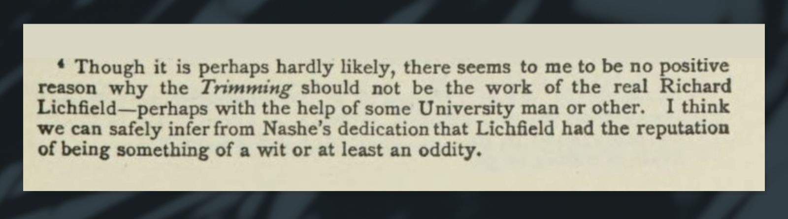Of course it's ‘hardly likely’ that some barber came into print to enter a fight with the Mike Tyson of Elizabethan authors, but other than that, an editor said there seemed to be ‘no positive reason’ why he didn't do so, and that was enough to inaugurate the unknown barber as a legitimate historical figure and author. (That our scholarly editor didn't give a damn about investigating any further than the words in the heavyweight champ's opening sentences to him, just as one would expect of a scholar encountering a new, legitimate historical figure.)